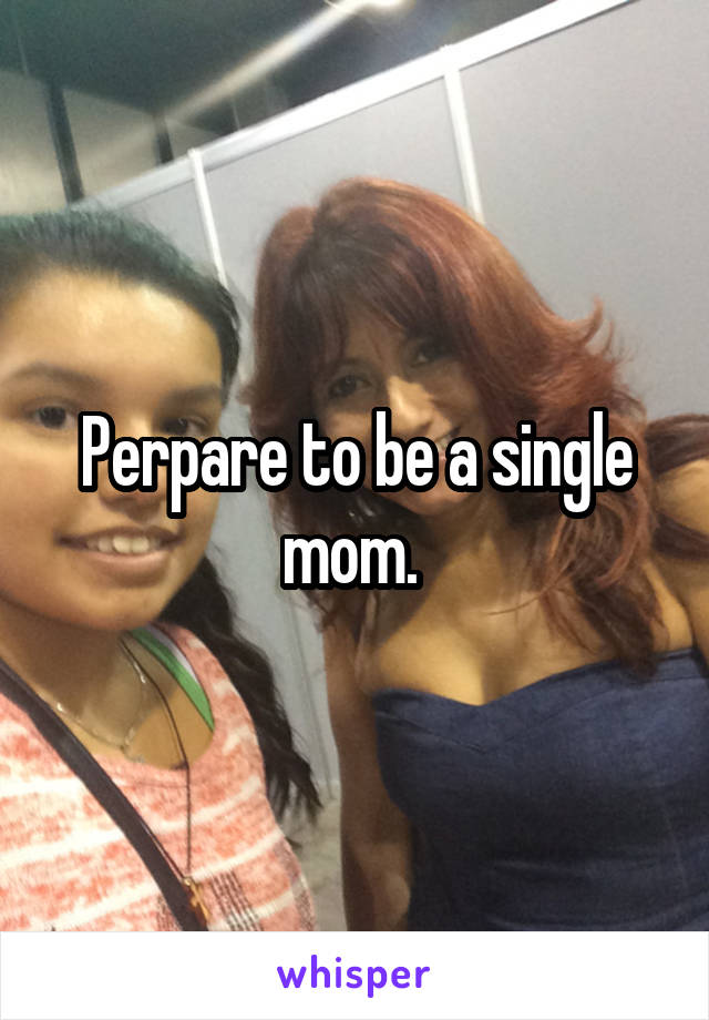 Perpare to be a single mom. 