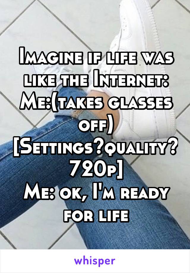 Imagine if life was like the Internet:
Me:(takes glasses off)
[Settings>quality> 720p]
Me: ok, I'm ready for life