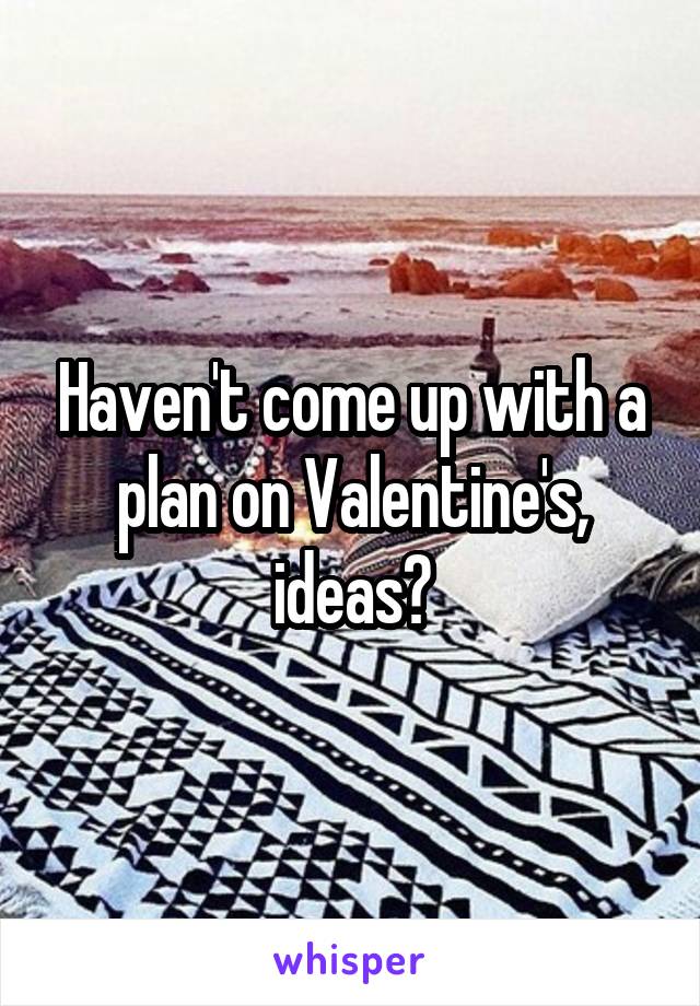 Haven't come up with a plan on Valentine's, ideas?