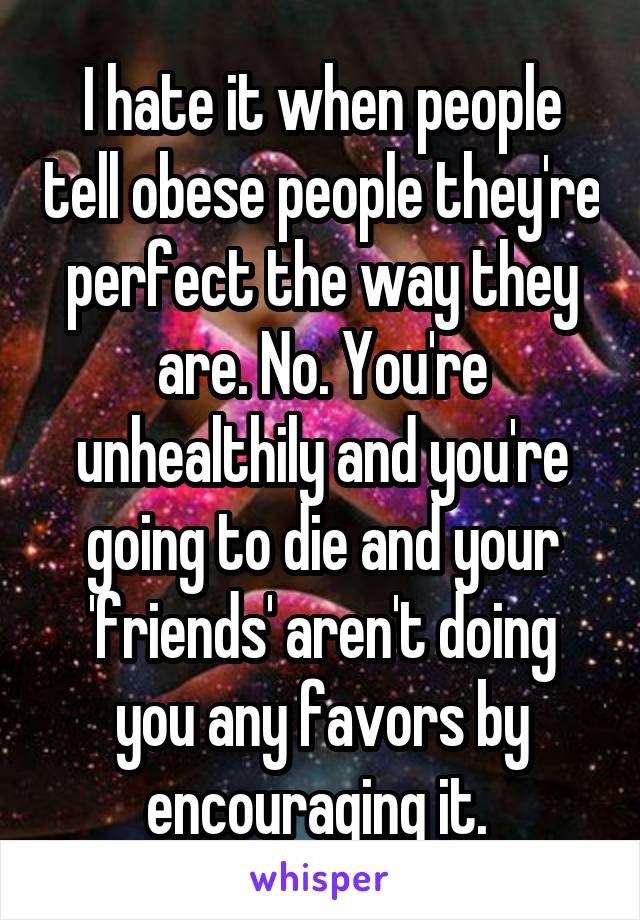 I hate it when people tell obese people they're perfect the way they are. No. You're unhealthily and you're going to die and your 'friends' aren't doing you any favors by encouraging it. 