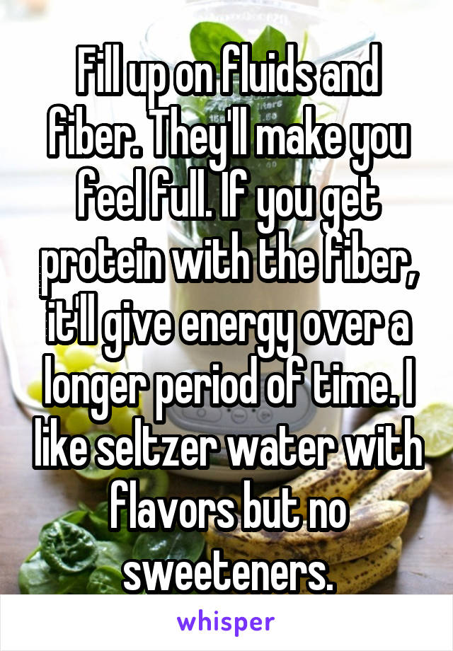 Fill up on fluids and fiber. They'll make you feel full. If you get protein with the fiber, it'll give energy over a longer period of time. I like seltzer water with flavors but no sweeteners.