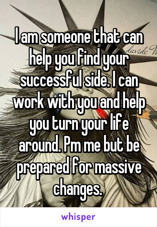 I am someone that can help you find your successful side. I can work with you and help you turn your life around. Pm me but be prepared for massive changes. 