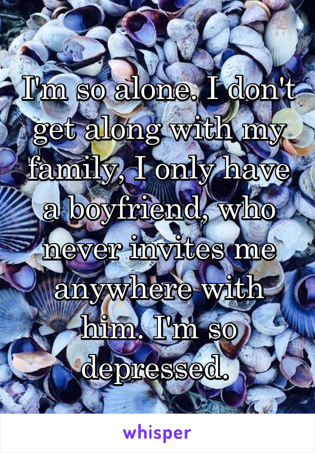 I'm so alone. I don't get along with my family, I only have a boyfriend, who never invites me anywhere with him. I'm so depressed. 
