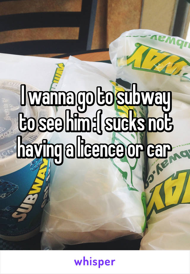 I wanna go to subway to see him :( sucks not having a licence or car 
