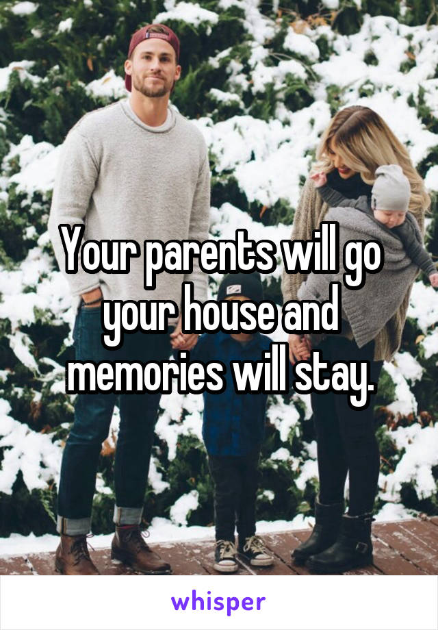 Your parents will go your house and memories will stay.