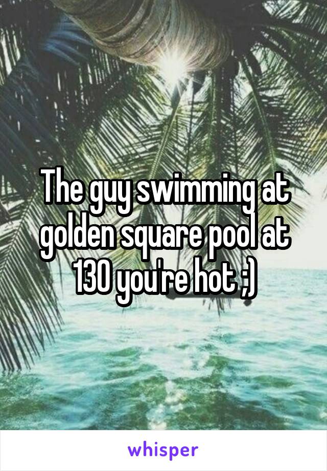 The guy swimming at golden square pool at 130 you're hot ;)