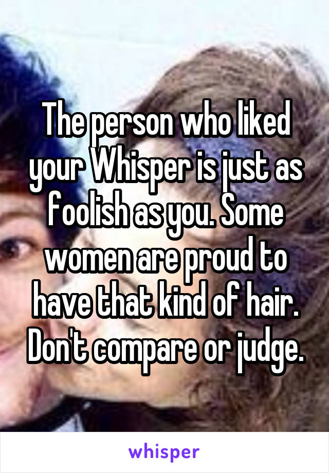 The person who liked your Whisper is just as foolish as you. Some women are proud to have that kind of hair. Don't compare or judge.