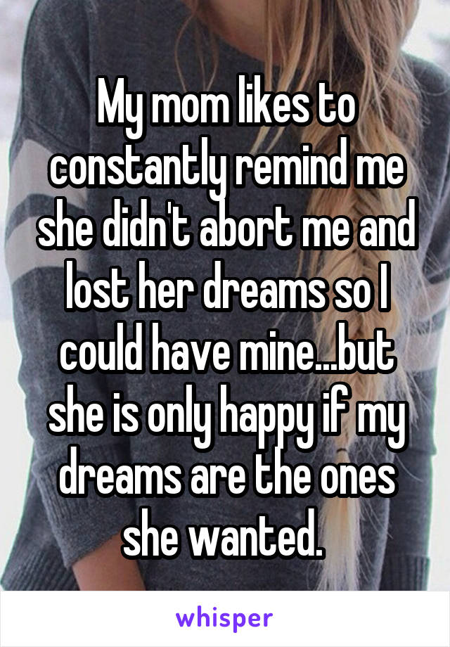 My mom likes to constantly remind me she didn't abort me and lost her dreams so I could have mine...but she is only happy if my dreams are the ones she wanted. 