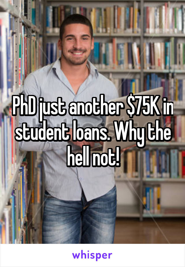 PhD just another $75K in student loans. Why the hell not!