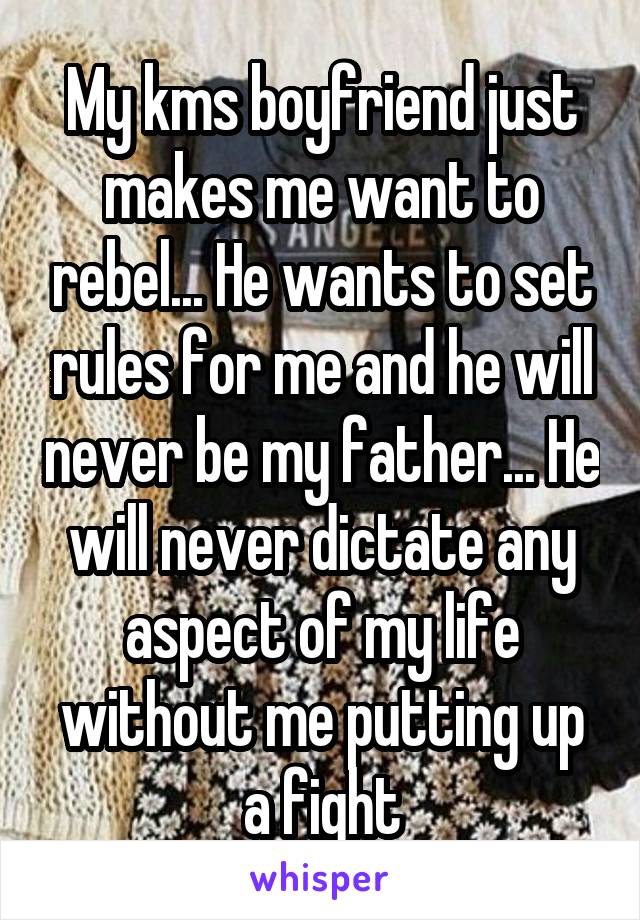 My kms boyfriend just makes me want to rebel... He wants to set rules for me and he will never be my father... He will never dictate any aspect of my life without me putting up a fight