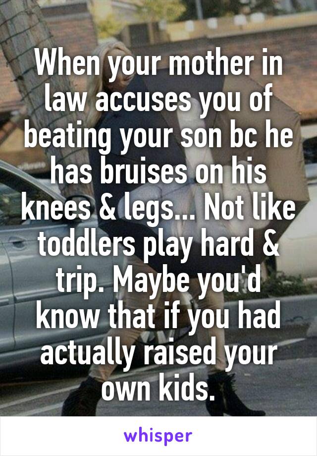 When your mother in law accuses you of beating your son bc he has bruises on his knees & legs... Not like toddlers play hard & trip. Maybe you'd know that if you had actually raised your own kids.