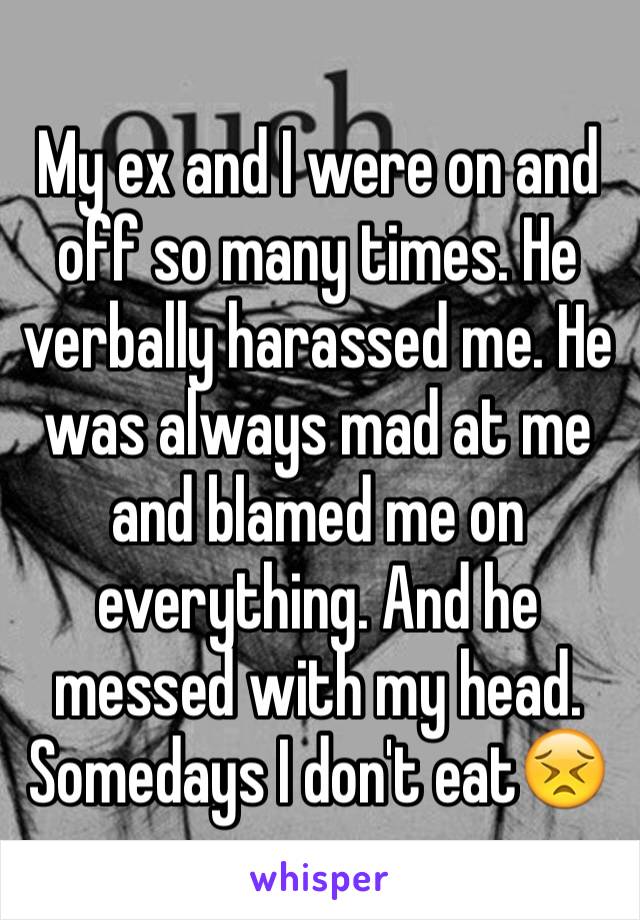 My ex and I were on and off so many times. He verbally harassed me. He was always mad at me and blamed me on everything. And he messed with my head.  Somedays I don't eat😣