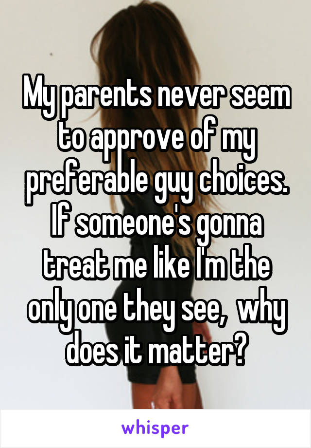My parents never seem to approve of my preferable guy choices. If someone's gonna treat me like I'm the only one they see,  why does it matter?