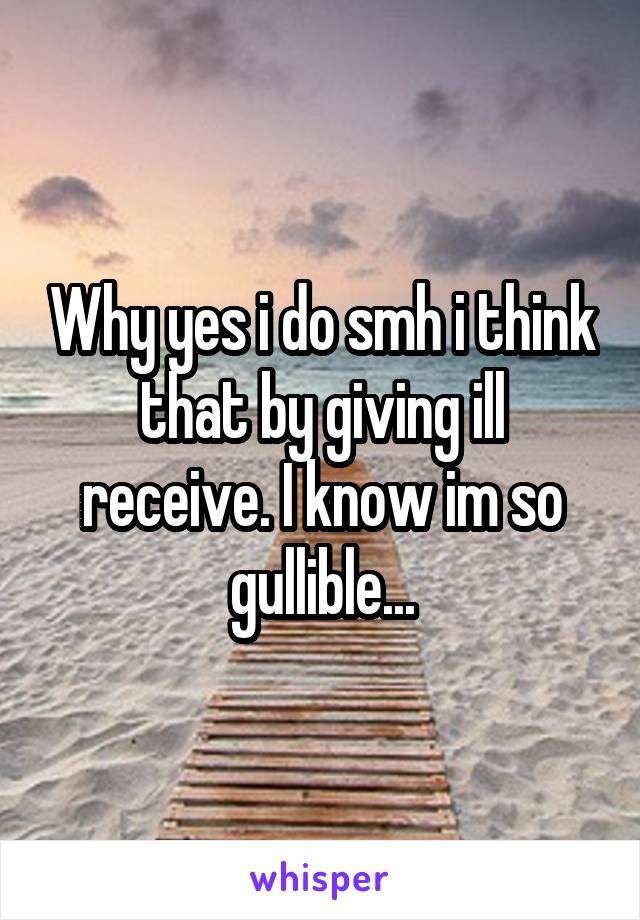 Why yes i do smh i think that by giving ill receive. I know im so gullible...