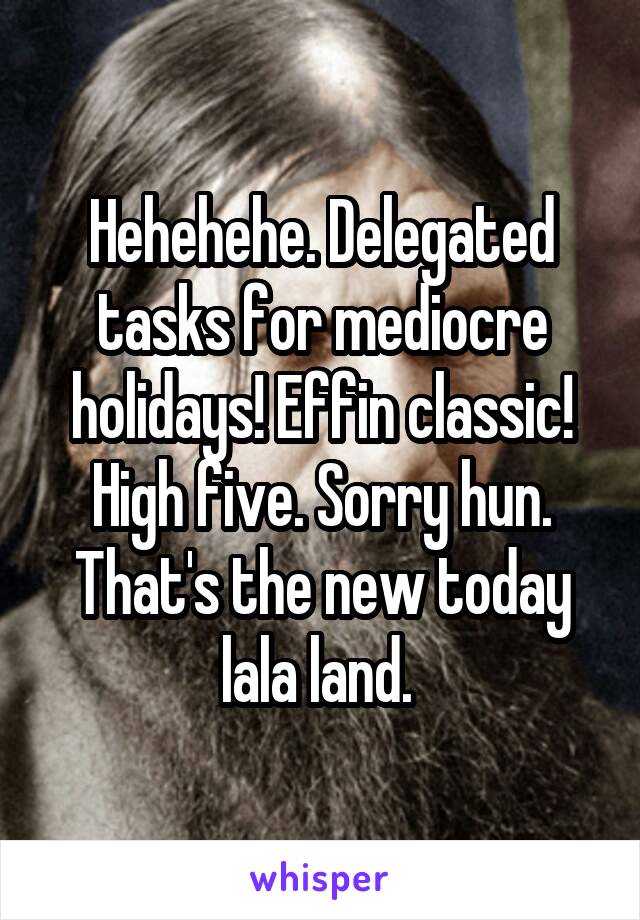 Hehehehe. Delegated tasks for mediocre holidays! Effin classic! High five. Sorry hun. That's the new today lala land. 