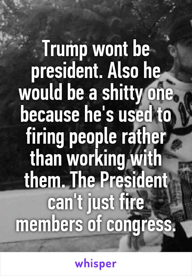 Trump wont be president. Also he would be a shitty one because he's used to firing people rather than working with them. The President can't just fire members of congress.