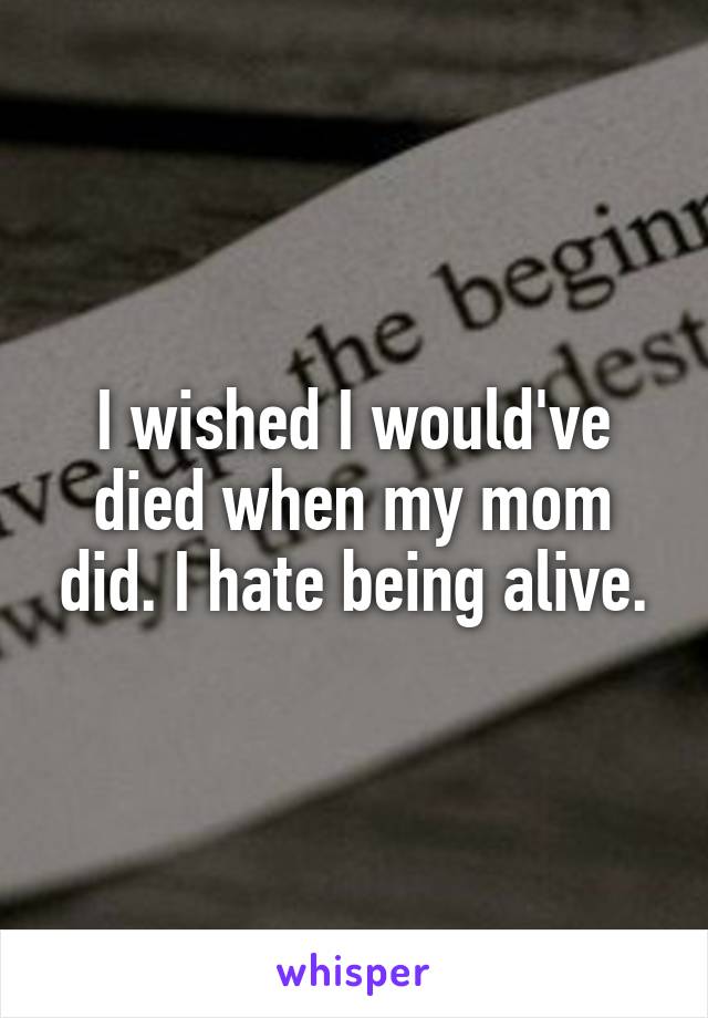 I wished I would've died when my mom did. I hate being alive.