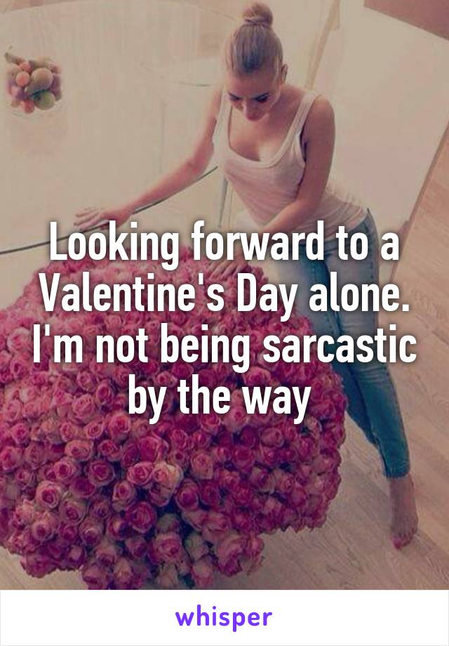 Looking forward to a Valentine's Day alone. I'm not being sarcastic by the way 
