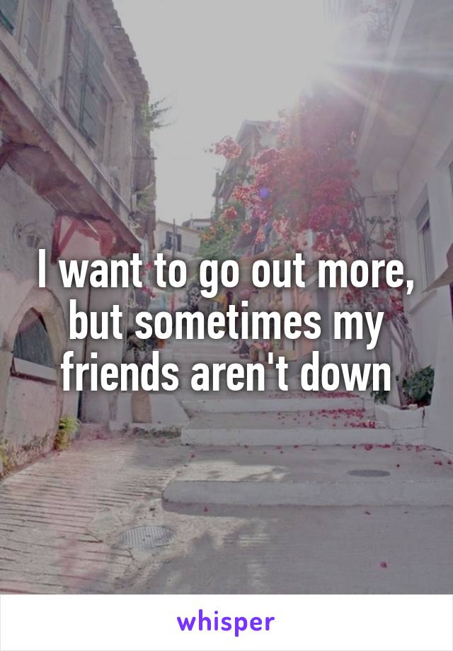 I want to go out more, but sometimes my friends aren't down
