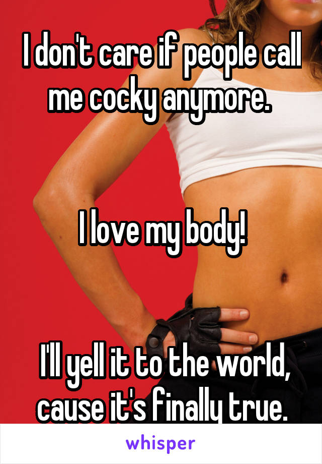 I don't care if people call me cocky anymore. 


I love my body!


 I'll yell it to the world, cause it's finally true.