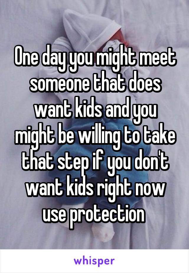 One day you might meet someone that does want kids and you might be willing to take that step if you don't want kids right now use protection 
