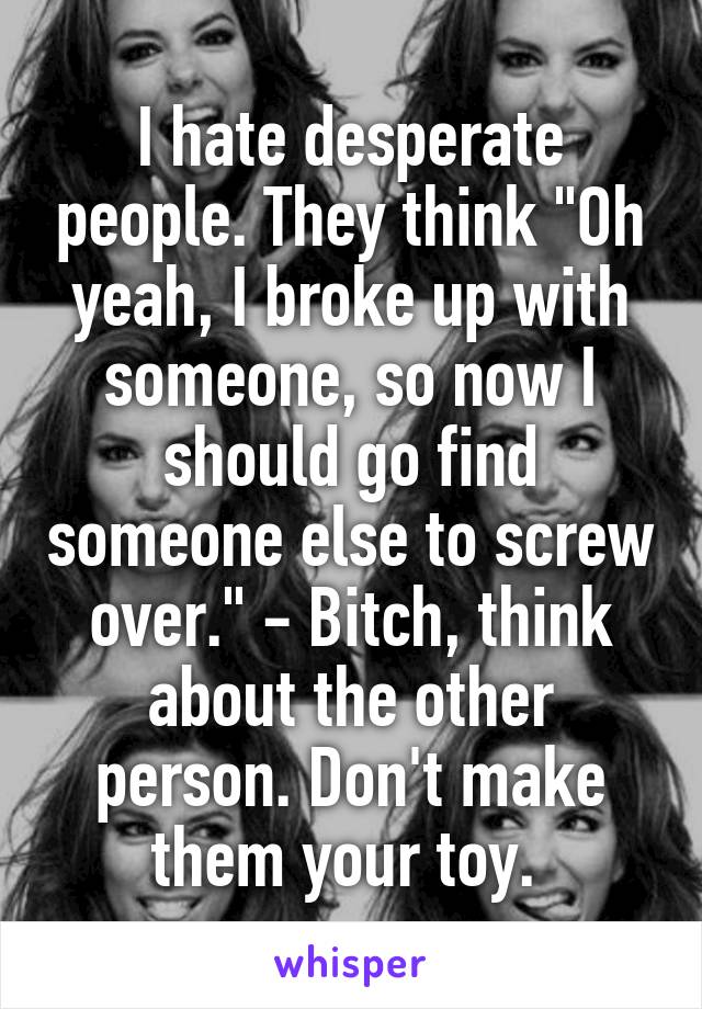 I hate desperate people. They think "Oh yeah, I broke up with someone, so now I should go find someone else to screw over." - Bitch, think about the other person. Don't make them your toy. 