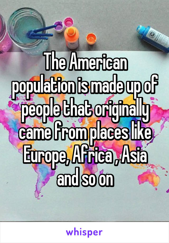 The American population is made up of people that originally came from places like Europe, Africa , Asia and so on