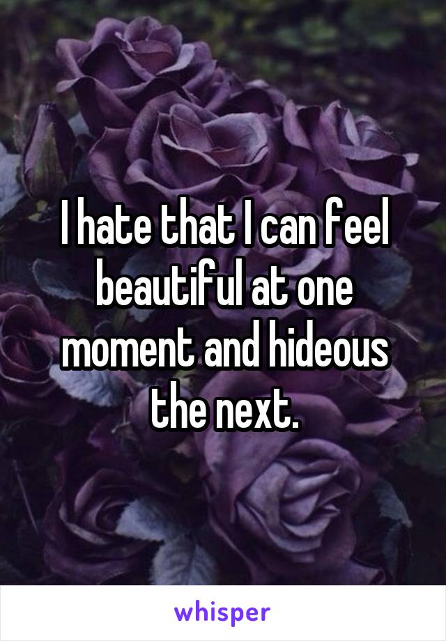 I hate that I can feel beautiful at one moment and hideous the next.