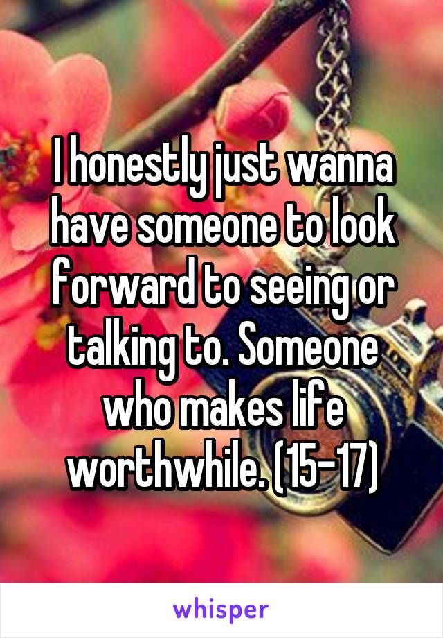 I honestly just wanna have someone to look forward to seeing or talking to. Someone who makes life worthwhile. (15-17)