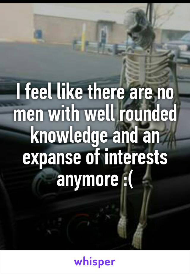 I feel like there are no men with well rounded knowledge and an expanse of interests anymore :(