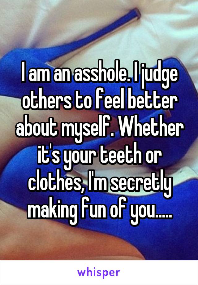 I am an asshole. I judge others to feel better about myself. Whether it's your teeth or clothes, I'm secretly making fun of you.....