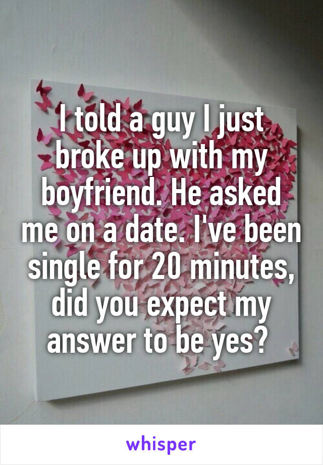 I told a guy I just broke up with my boyfriend. He asked me on a date. I've been single for 20 minutes, did you expect my answer to be yes? 
