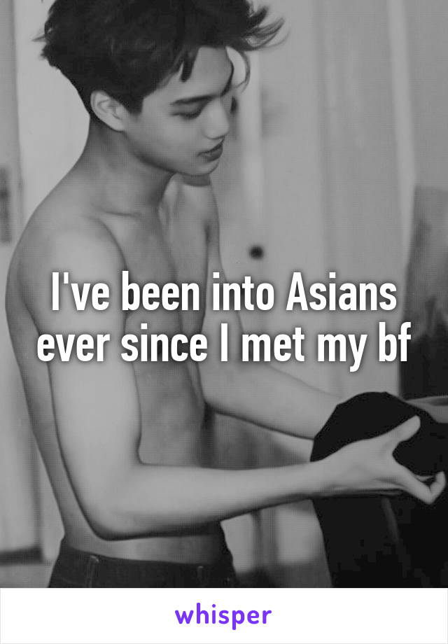 I've been into Asians ever since I met my bf