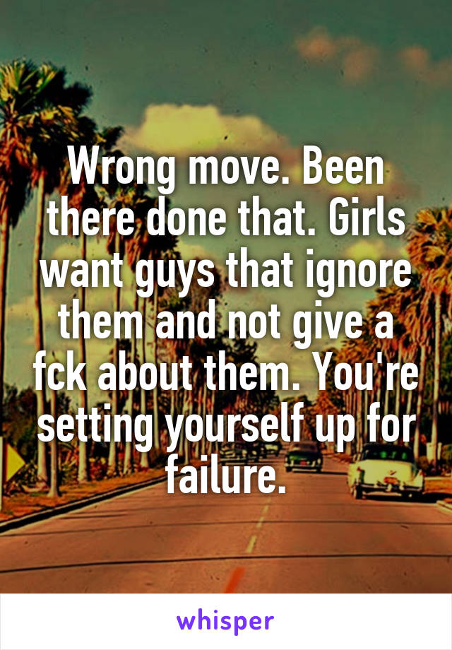 Wrong move. Been there done that. Girls want guys that ignore them and not give a fck about them. You're setting yourself up for failure.