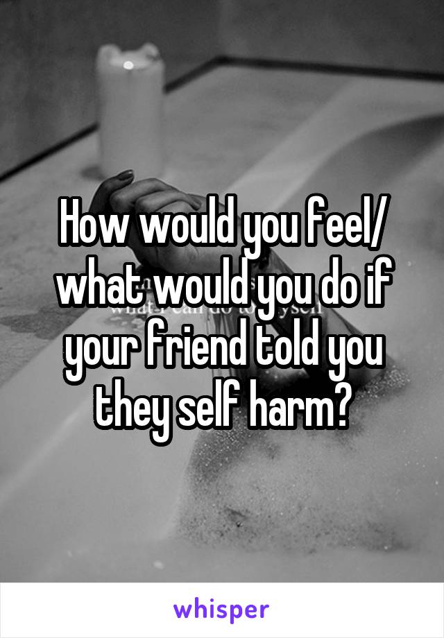 How would you feel/ what would you do if your friend told you they self harm?