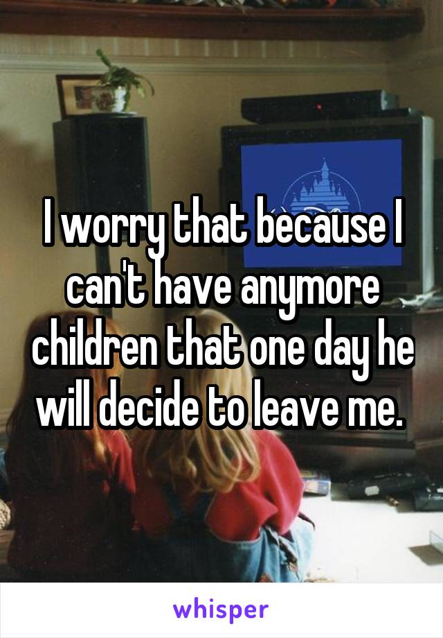 I worry that because I can't have anymore children that one day he will decide to leave me. 