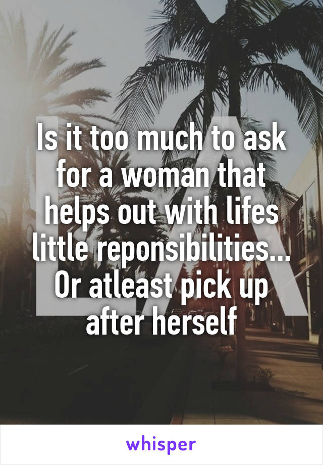 Is it too much to ask for a woman that helps out with lifes little reponsibilities...
Or atleast pick up after herself