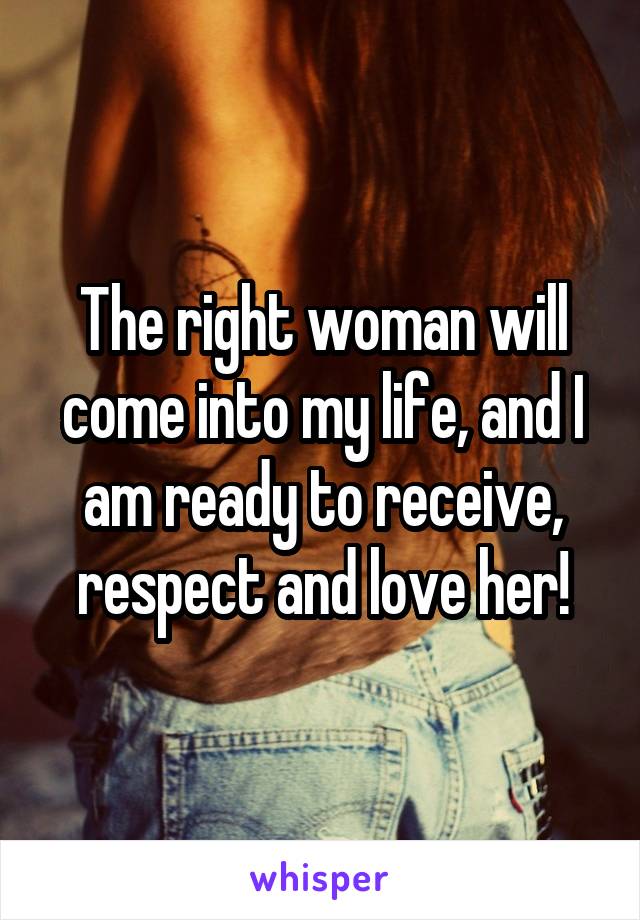 The right woman will come into my life, and I am ready to receive, respect and love her!