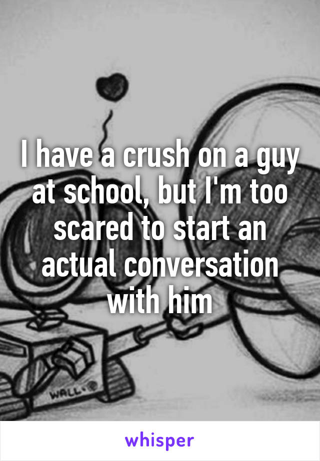 I have a crush on a guy at school, but I'm too scared to start an actual conversation with him