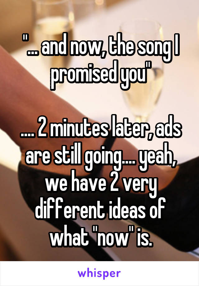 "... and now, the song I promised you"

.... 2 minutes later, ads are still going.... yeah, we have 2 very different ideas of what "now" is.