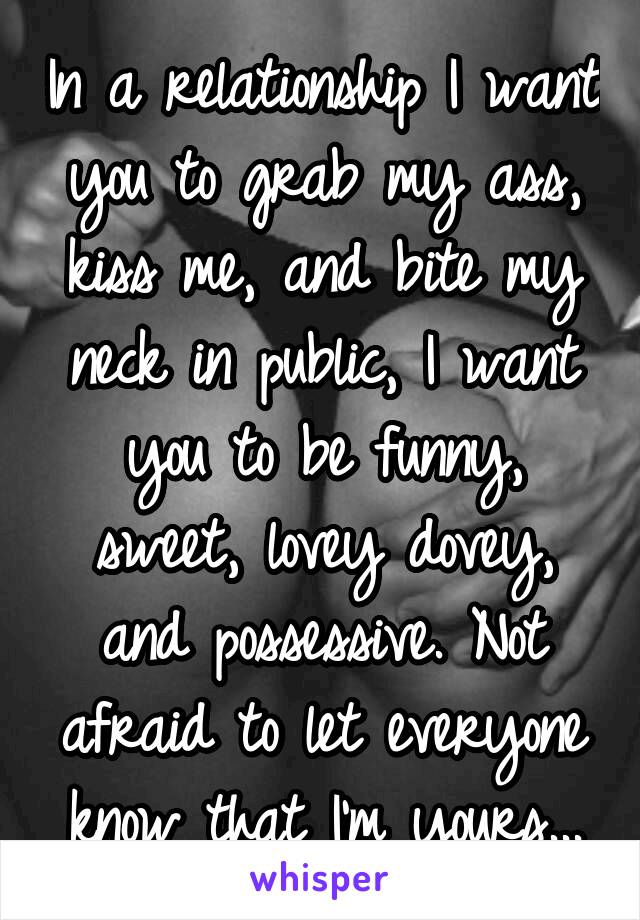 In a relationship I want you to grab my ass, kiss me, and bite my neck in public, I want you to be funny, sweet, lovey dovey, and possessive. Not afraid to let everyone know that I'm yours...