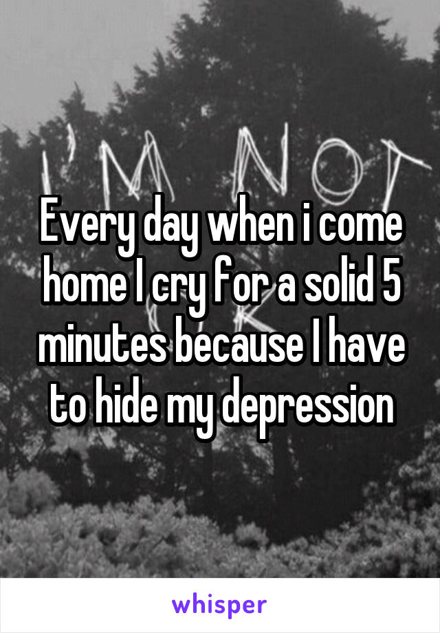 Every day when i come home I cry for a solid 5 minutes because I have to hide my depression