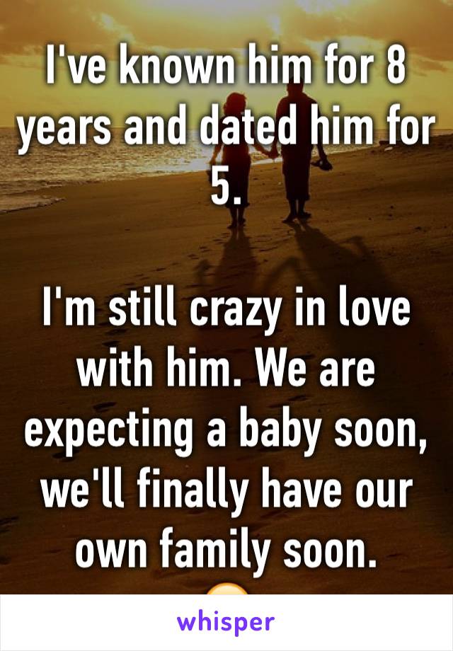 I've known him for 8 years and dated him for 5. 

I'm still crazy in love with him. We are expecting a baby soon, we'll finally have our own family soon.
😊
