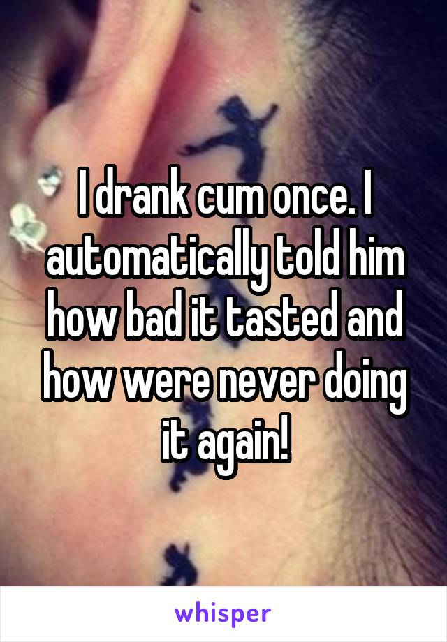 I drank cum once. I automatically told him how bad it tasted and how were never doing it again!