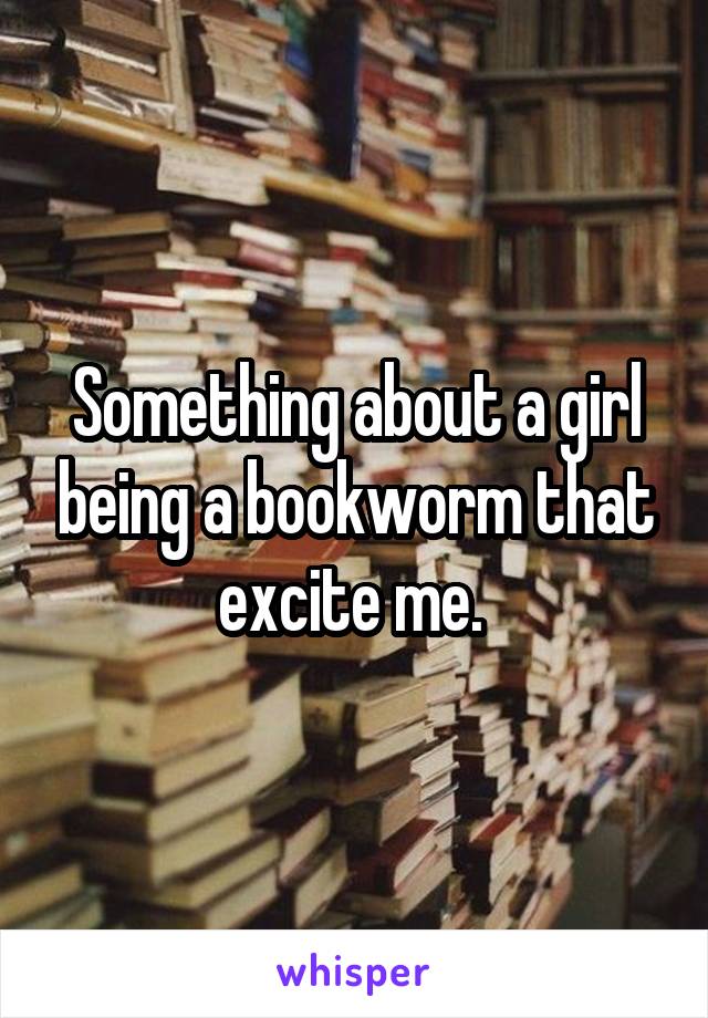 Something about a girl being a bookworm that excite me. 