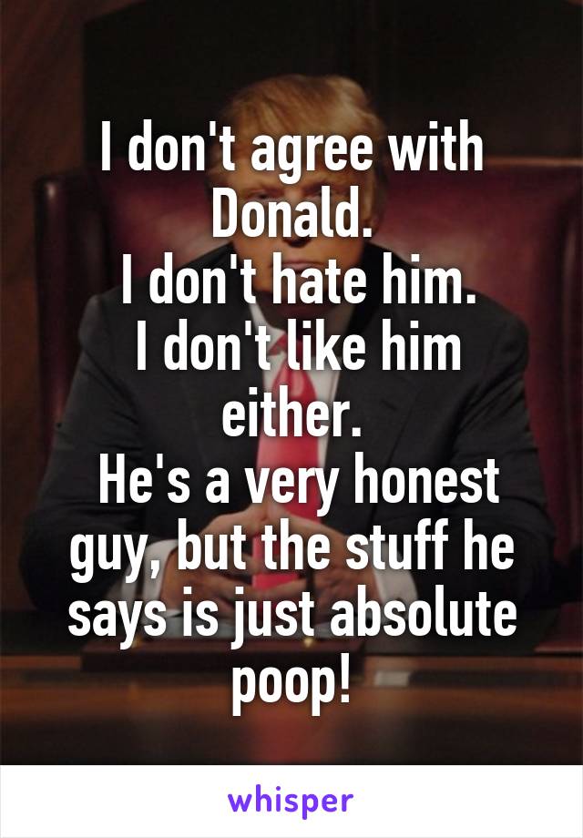 I don't agree with Donald.
 I don't hate him.
 I don't like him either.
 He's a very honest guy, but the stuff he says is just absolute poop!