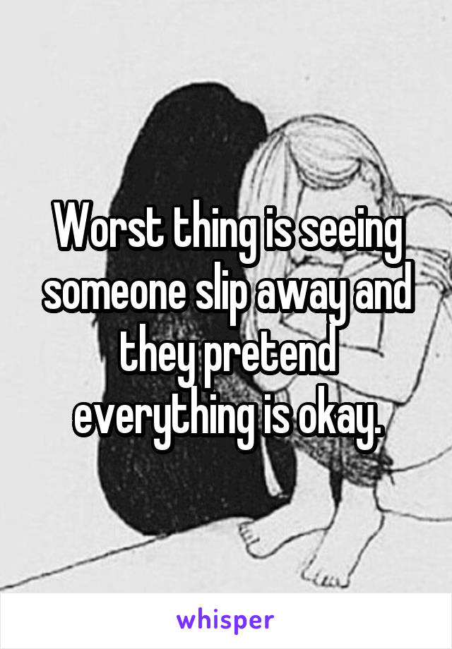 Worst thing is seeing someone slip away and they pretend everything is okay.