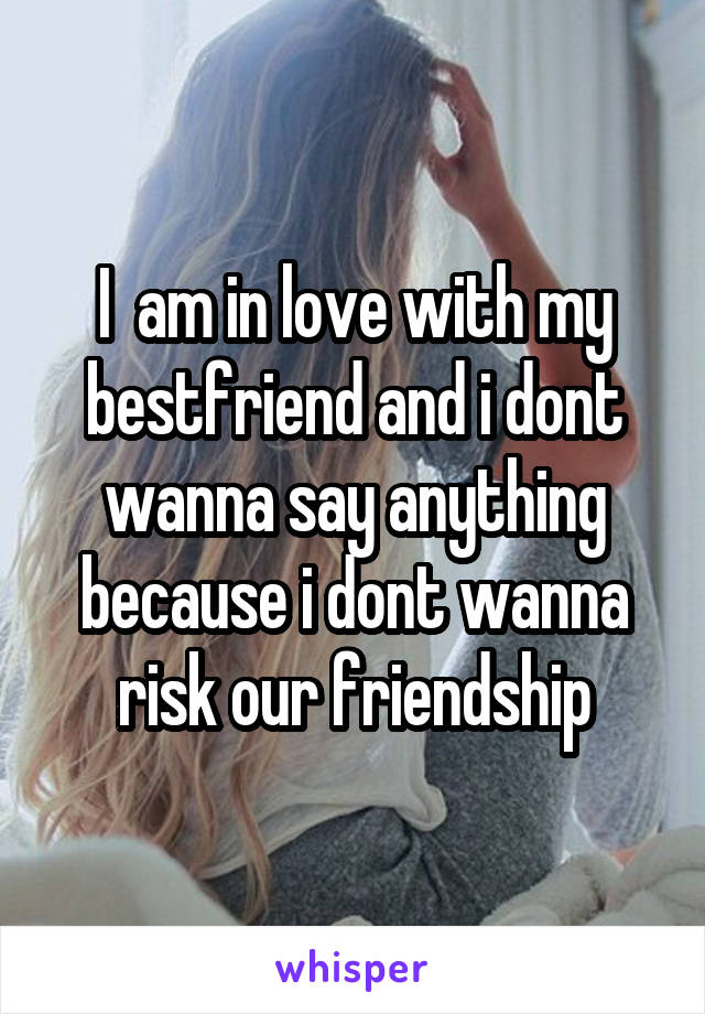 I  am in love with my bestfriend and i dont wanna say anything because i dont wanna risk our friendship