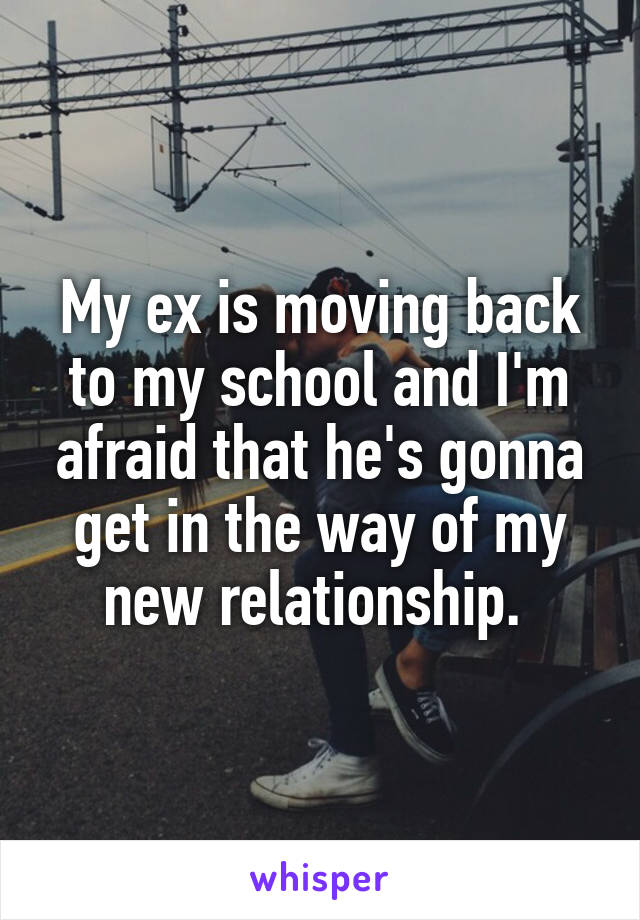 My ex is moving back to my school and I'm afraid that he's gonna get in the way of my new relationship. 