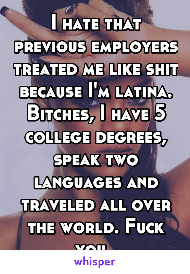 I hate that previous employers treated me like shit because I'm latina. Bitches, I have 5 college degrees, speak two languages and traveled all over the world. Fuck you. 